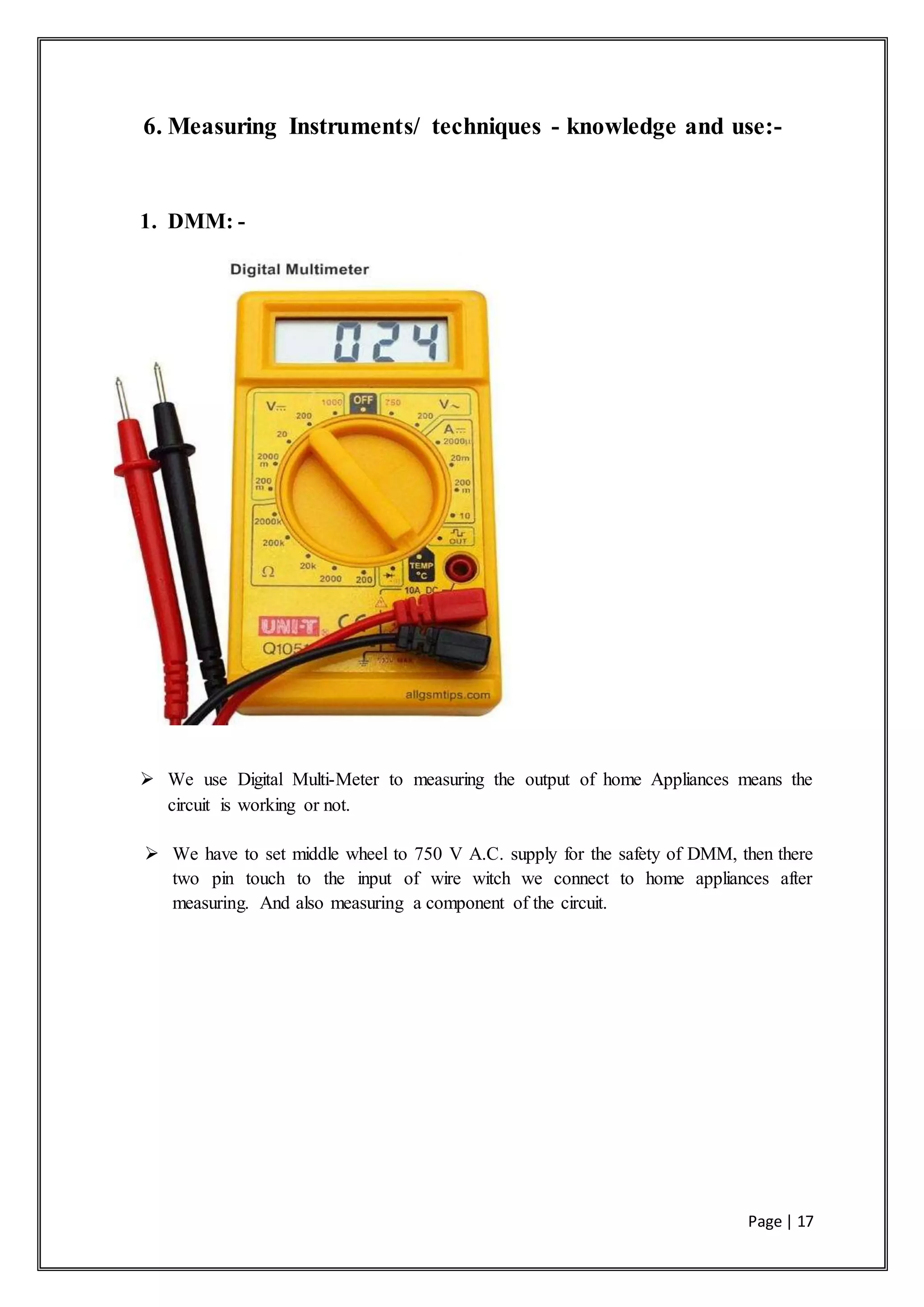 Page | 17
6. Measuring Instruments/ techniques - knowledge and use:-
1. DMM: -
 We use Digital Multi-Meter to measuring the output of home Appliances means the
circuit is working or not.
 We have to set middle wheel to 750 V A.C. supply for the safety of DMM, then there
two pin touch to the input of wire witch we connect to home appliances after
measuring. And also measuring a component of the circuit.
 