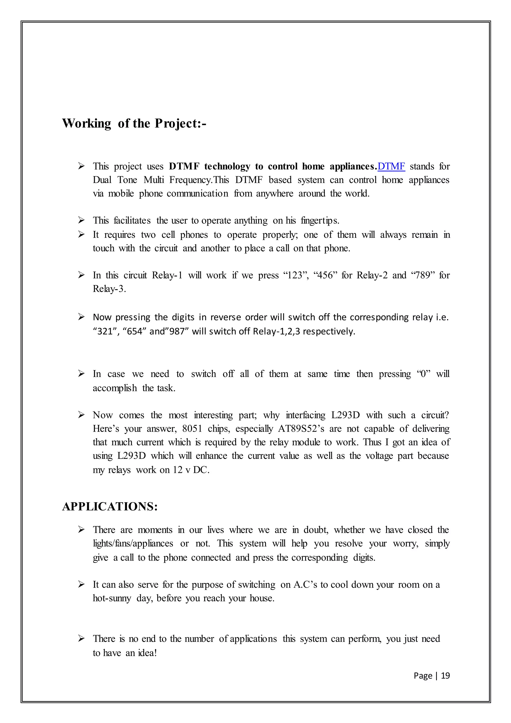 Page | 19
Working of the Project:-
 This project uses DTMF technology to control home appliances.DTMF stands for
Dual Tone Multi Frequency.This DTMF based system can control home appliances
via mobile phone communication from anywhere around the world.
 This facilitates the user to operate anything on his fingertips.
 It requires two cell phones to operate properly; one of them will always remain in
touch with the circuit and another to place a call on that phone.
 In this circuit Relay-1 will work if we press “123”, “456” for Relay-2 and “789” for
Relay-3.
 Now pressing the digits in reverse order will switch off the corresponding relay i.e.
“321”, “654” and”987” will switch off Relay-1,2,3 respectively.
 In case we need to switch off all of them at same time then pressing “0” will
accomplish the task.
 Now comes the most interesting part; why interfacing L293D with such a circuit?
Here’s your answer, 8051 chips, especially AT89S52’s are not capable of delivering
that much current which is required by the relay module to work. Thus I got an idea of
using L293D which will enhance the current value as well as the voltage part because
my relays work on 12 v DC.
APPLICATIONS:
 There are moments in our lives where we are in doubt, whether we have closed the
lights/fans/appliances or not. This system will help you resolve your worry, simply
give a call to the phone connected and press the corresponding digits.
 It can also serve for the purpose of switching on A.C’s to cool down your room on a
hot-sunny day, before you reach your house.
 There is no end to the number of applications this system can perform, you just need
to have an idea!
 