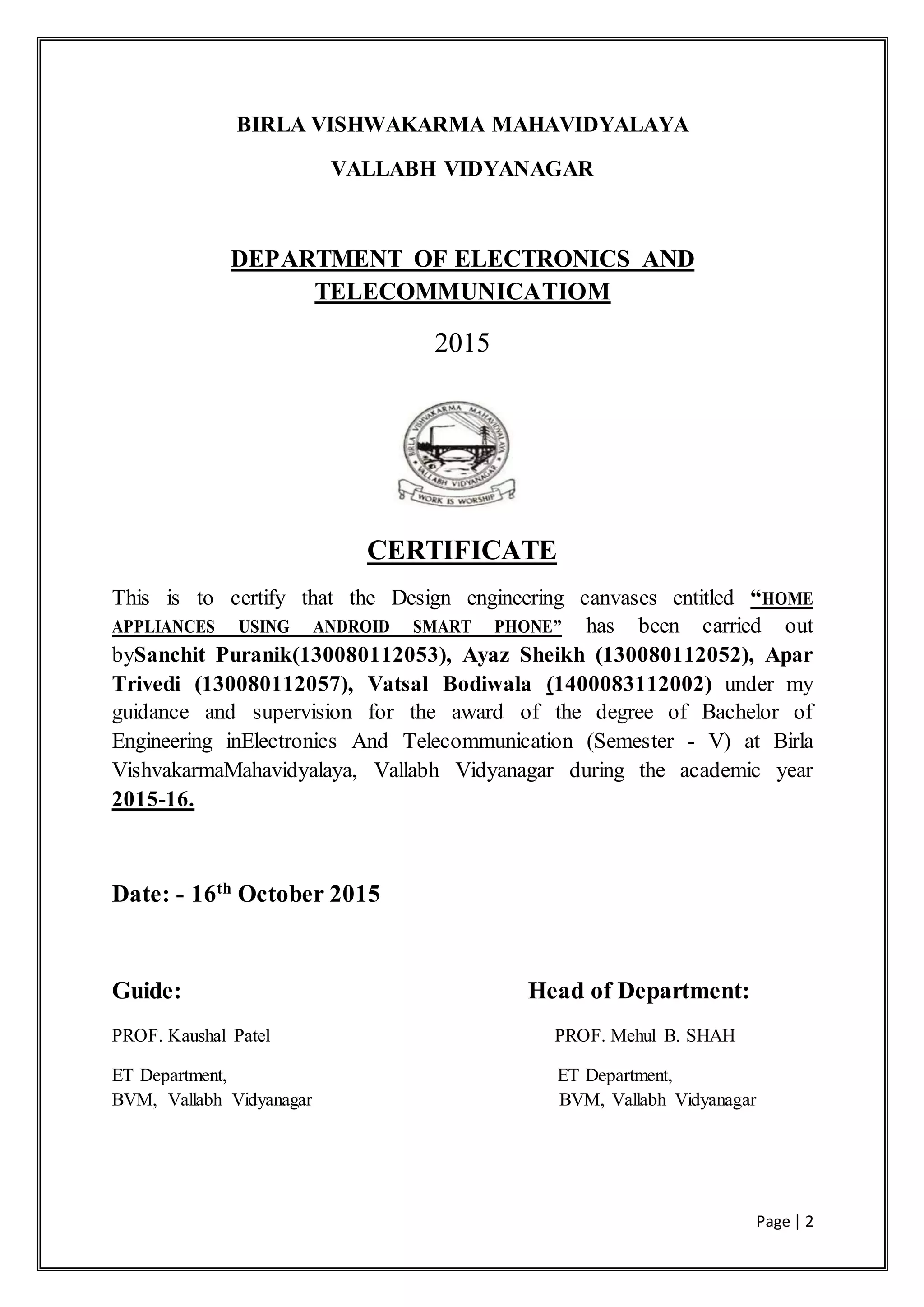 Page | 2
BIRLA VISHWAKARMA MAHAVIDYALAYA
VALLABH VIDYANAGAR
DEPARTMENT OF ELECTRONICS AND
TELECOMMUNICATIOM
2015
CERTIFICATE
This is to certify that the Design engineering canvases entitled “HOME
APPLIANCES USING ANDROID SMART PHONE” has been carried out
bySanchit Puranik(130080112053), Ayaz Sheikh (130080112052), Apar
Trivedi (130080112057), Vatsal Bodiwala (1400083112002) under my
guidance and supervision for the award of the degree of Bachelor of
Engineering inElectronics And Telecommunication (Semester - V) at Birla
VishvakarmaMahavidyalaya, Vallabh Vidyanagar during the academic year
2015-16.
Date: - 16th
October 2015
Guide: Head of Department:
PROF. Kaushal Patel PROF. Mehul B. SHAH
ET Department, ET Department,
BVM, Vallabh Vidyanagar BVM, Vallabh Vidyanagar
 