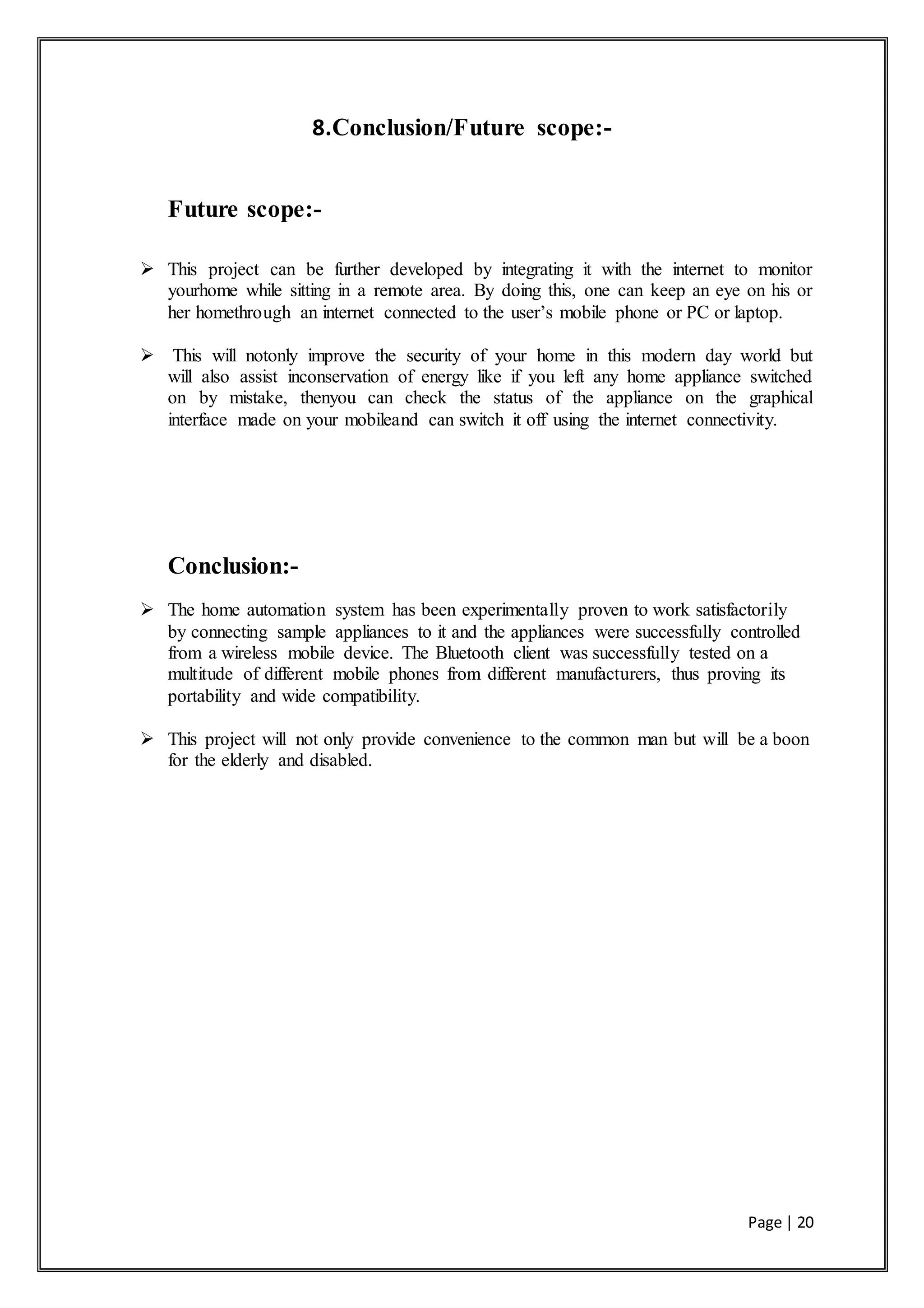 Page | 20
8.Conclusion/Future scope:-
Future scope:-
 This project can be further developed by integrating it with the internet to monitor
yourhome while sitting in a remote area. By doing this, one can keep an eye on his or
her homethrough an internet connected to the user’s mobile phone or PC or laptop.
 This will notonly improve the security of your home in this modern day world but
will also assist inconservation of energy like if you left any home appliance switched
on by mistake, thenyou can check the status of the appliance on the graphical
interface made on your mobileand can switch it off using the internet connectivity.
Conclusion:-
 The home automation system has been experimentally proven to work satisfactorily
by connecting sample appliances to it and the appliances were successfully controlled
from a wireless mobile device. The Bluetooth client was successfully tested on a
multitude of different mobile phones from different manufacturers, thus proving its
portability and wide compatibility.
 This project will not only provide convenience to the common man but will be a boon
for the elderly and disabled.
 