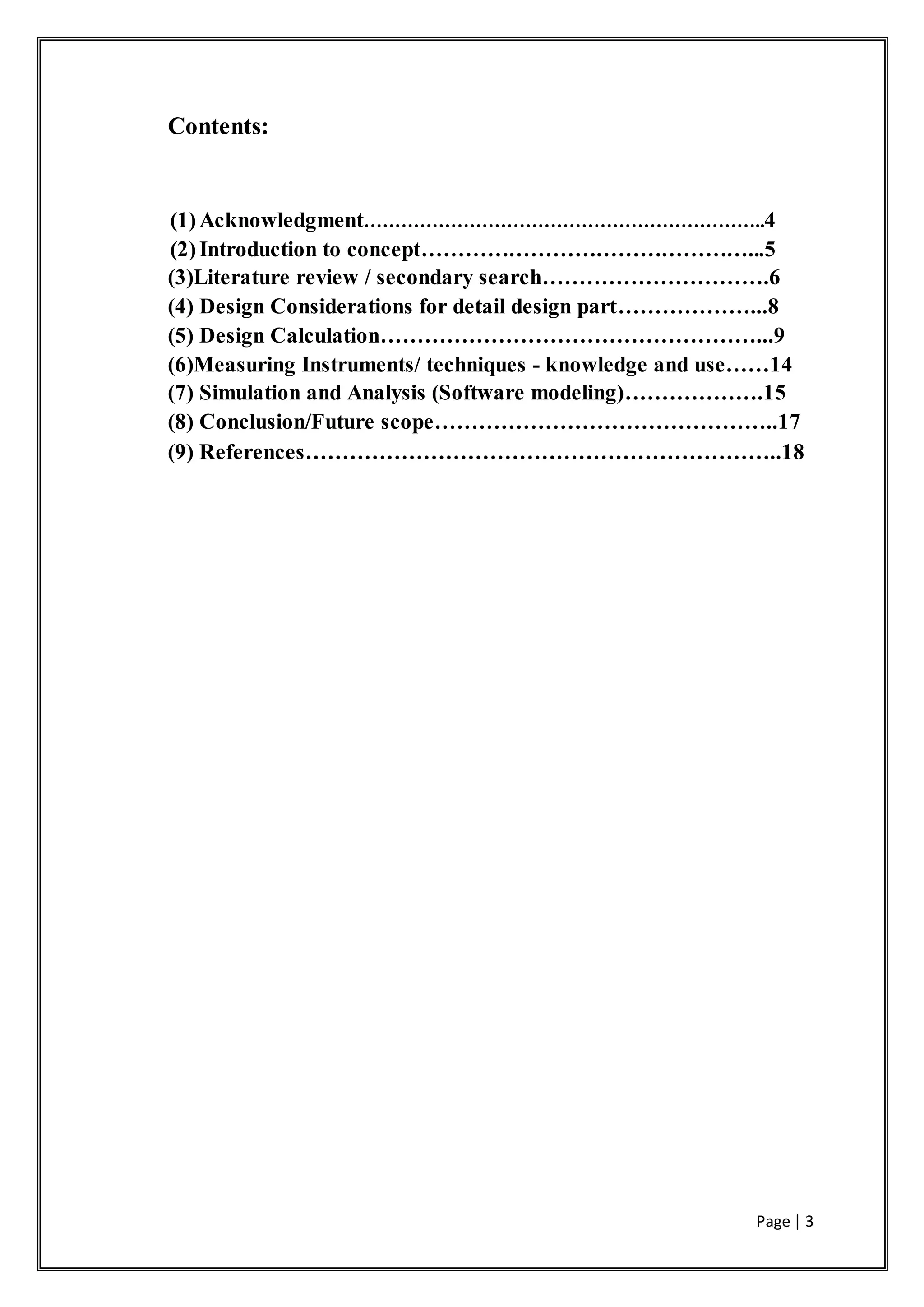 Page | 3
Contents:
(1)Acknowledgment………………………………………………………..4
(2)Introduction to concept………………………………………...5
(3)Literature review / secondary search………………………….6
(4) Design Considerations for detail design part………………...8
(5) Design Calculation……………………………………………...9
(6)Measuring Instruments/ techniques - knowledge and use……14
(7) Simulation and Analysis (Software modeling)……………….15
(8) Conclusion/Future scope………………………………………..17
(9) References………………………………………………………..18
 