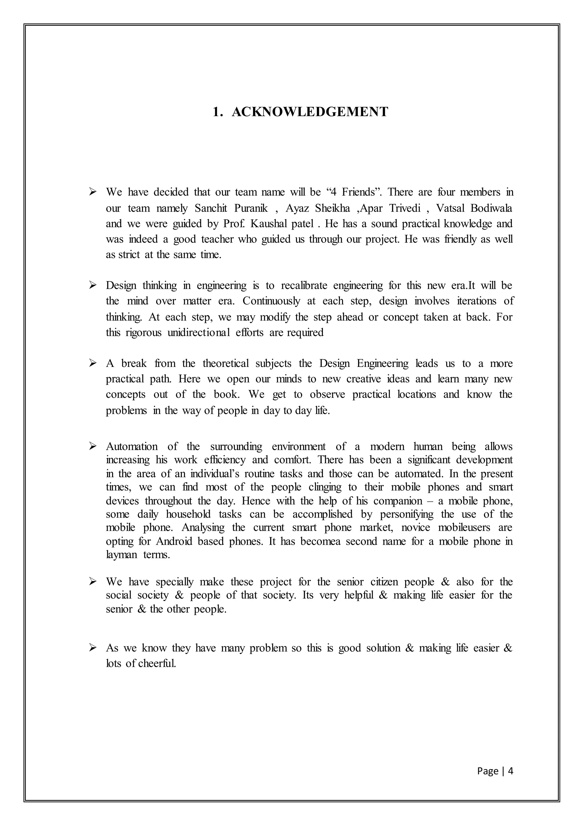 Page | 4
1. ACKNOWLEDGEMENT
 We have decided that our team name will be “4 Friends”. There are four members in
our team namely Sanchit Puranik , Ayaz Sheikha ,Apar Trivedi , Vatsal Bodiwala
and we were guided by Prof. Kaushal patel . He has a sound practical knowledge and
was indeed a good teacher who guided us through our project. He was friendly as well
as strict at the same time.
 Design thinking in engineering is to recalibrate engineering for this new era.It will be
the mind over matter era. Continuously at each step, design involves iterations of
thinking. At each step, we may modify the step ahead or concept taken at back. For
this rigorous unidirectional efforts are required
 A break from the theoretical subjects the Design Engineering leads us to a more
practical path. Here we open our minds to new creative ideas and learn many new
concepts out of the book. We get to observe practical locations and know the
problems in the way of people in day to day life.
 Automation of the surrounding environment of a modern human being allows
increasing his work efficiency and comfort. There has been a significant development
in the area of an individual’s routine tasks and those can be automated. In the present
times, we can find most of the people clinging to their mobile phones and smart
devices throughout the day. Hence with the help of his companion – a mobile phone,
some daily household tasks can be accomplished by personifying the use of the
mobile phone. Analysing the current smart phone market, novice mobileusers are
opting for Android based phones. It has becomea second name for a mobile phone in
layman terms.
 We have specially make these project for the senior citizen people & also for the
social society & people of that society. Its very helpful & making life easier for the
senior & the other people.
 As we know they have many problem so this is good solution & making life easier &
lots of cheerful.
 