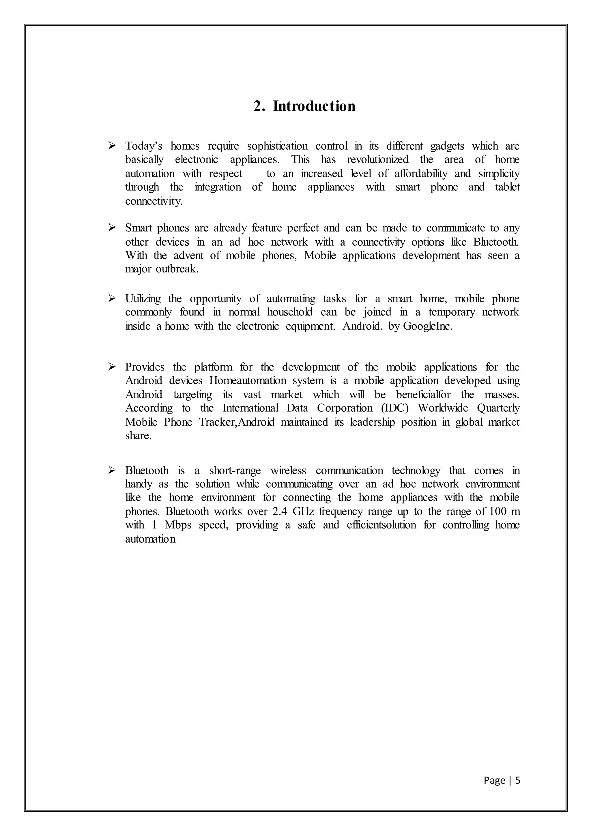 Page | 5
2. Introduction
 Today’s homes require sophistication control in its different gadgets which are
basically electronic appliances. This has revolutionized the area of home
automation with respect to an increased level of affordability and simplicity
through the integration of home appliances with smart phone and tablet
connectivity.
 Smart phones are already feature perfect and can be made to communicate to any
other devices in an ad hoc network with a connectivity options like Bluetooth.
With the advent of mobile phones, Mobile applications development has seen a
major outbreak.
 Utilizing the opportunity of automating tasks for a smart home, mobile phone
commonly found in normal household can be joined in a temporary network
inside a home with the electronic equipment. Android, by GoogleInc.
 Provides the platform for the development of the mobile applications for the
Android devices Homeautomation system is a mobile application developed using
Android targeting its vast market which will be beneficialfor the masses.
According to the International Data Corporation (IDC) Worldwide Quarterly
Mobile Phone Tracker,Android maintained its leadership position in global market
share.
 Bluetooth is a short-range wireless communication technology that comes in
handy as the solution while communicating over an ad hoc network environment
like the home environment for connecting the home appliances with the mobile
phones. Bluetooth works over 2.4 GHz frequency range up to the range of 100 m
with 1 Mbps speed, providing a safe and efficientsolution for controlling home
automation
 