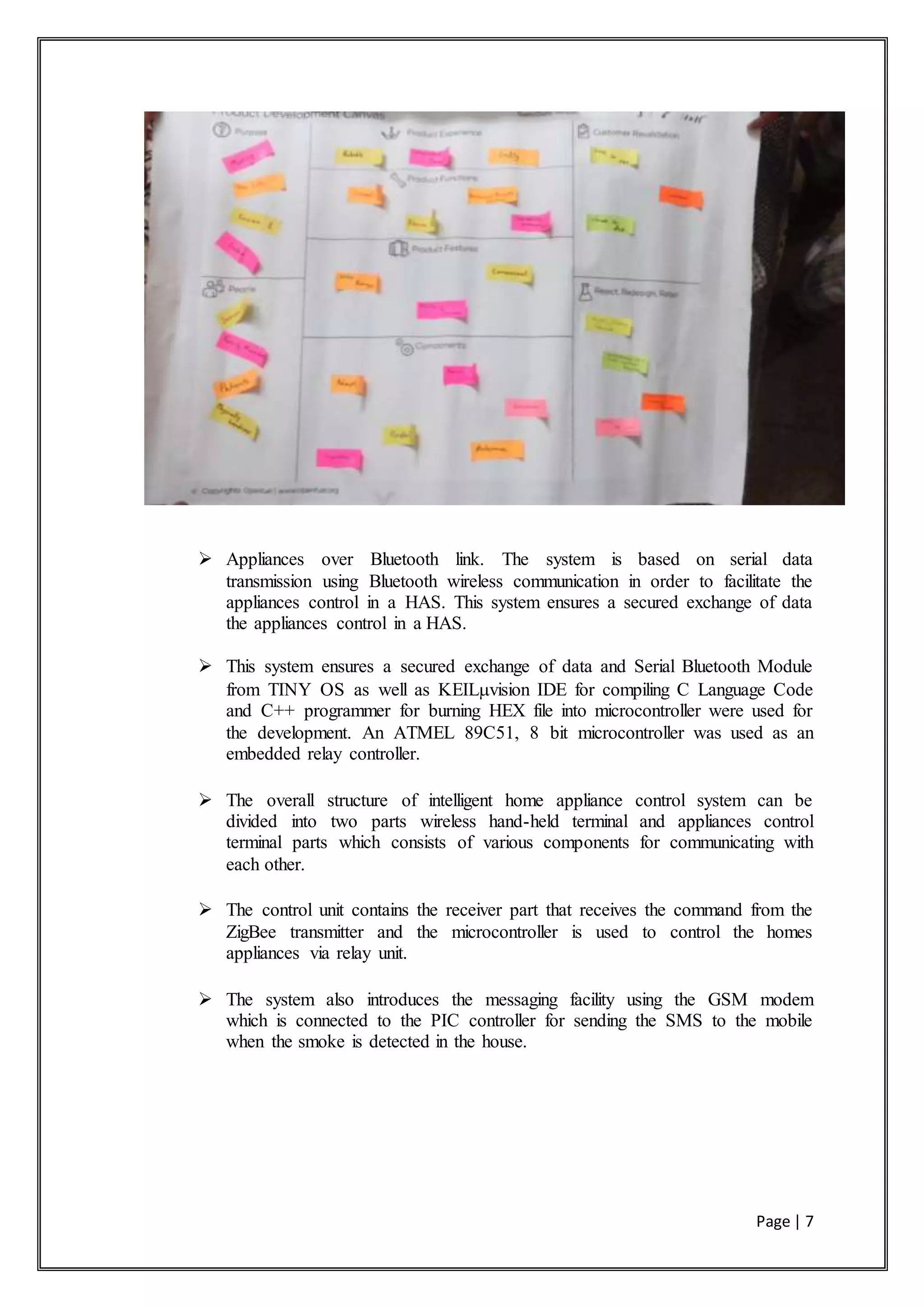 Page | 7
 Appliances over Bluetooth link. The system is based on serial data
transmission using Bluetooth wireless communication in order to facilitate the
appliances control in a HAS. This system ensures a secured exchange of data
the appliances control in a HAS.
 This system ensures a secured exchange of data and Serial Bluetooth Module
from TINY OS as well as KEILvision IDE for compiling C Language Code
and C++ programmer for burning HEX file into microcontroller were used for
the development. An ATMEL 89C51, 8 bit microcontroller was used as an
embedded relay controller.
 The overall structure of intelligent home appliance control system can be
divided into two parts wireless hand-held terminal and appliances control
terminal parts which consists of various components for communicating with
each other.
 The control unit contains the receiver part that receives the command from the
ZigBee transmitter and the microcontroller is used to control the homes
appliances via relay unit.
 The system also introduces the messaging facility using the GSM modem
which is connected to the PIC controller for sending the SMS to the mobile
when the smoke is detected in the house.
 