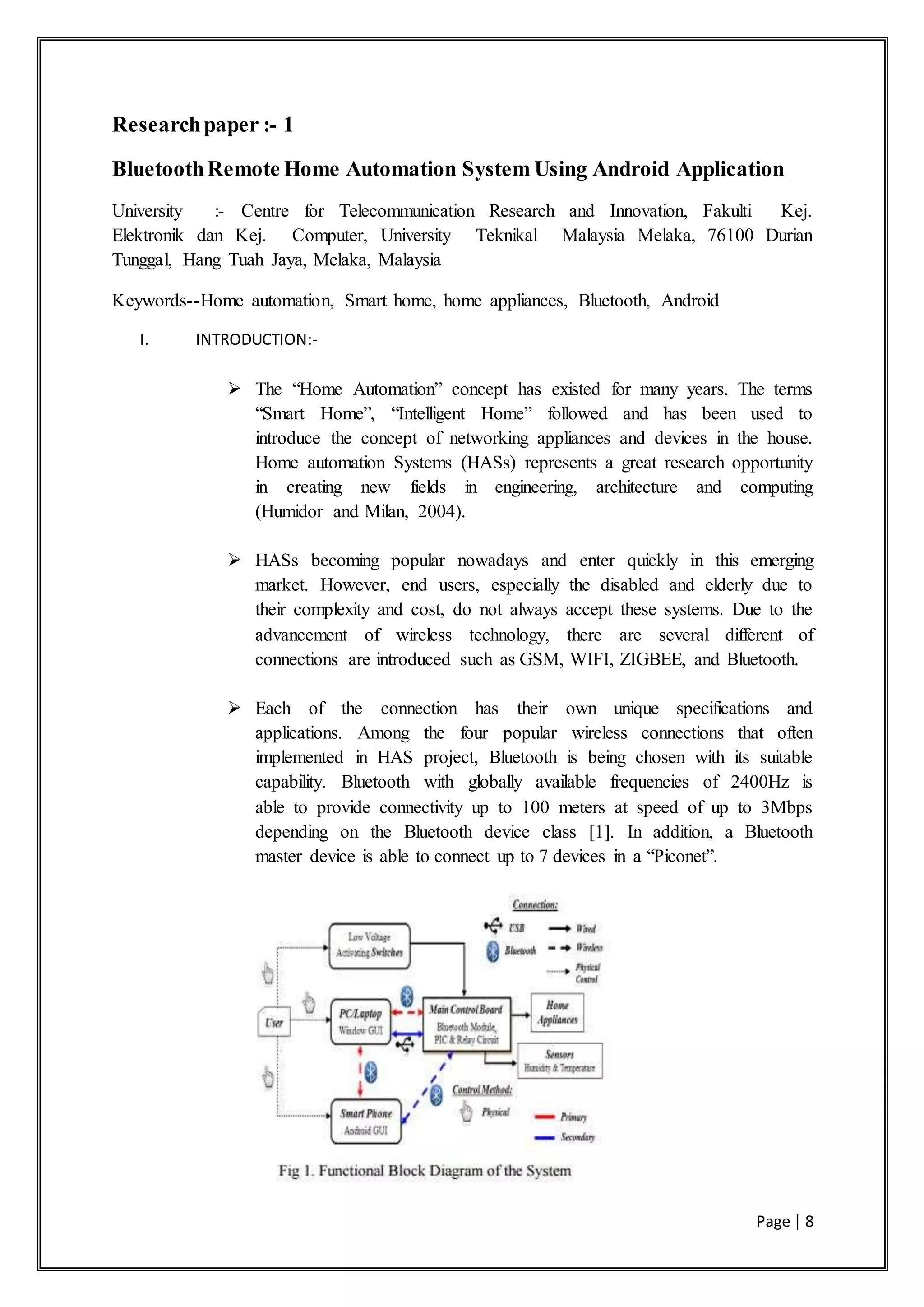 Page | 8
Researchpaper :- 1
BluetoothRemote Home Automation System Using Android Application
University :- Centre for Telecommunication Research and Innovation, Fakulti Kej.
Elektronik dan Kej. Computer, University Teknikal Malaysia Melaka, 76100 Durian
Tunggal, Hang Tuah Jaya, Melaka, Malaysia
Keywords--Home automation, Smart home, home appliances, Bluetooth, Android
I. INTRODUCTION:-
 The “Home Automation” concept has existed for many years. The terms
“Smart Home”, “Intelligent Home” followed and has been used to
introduce the concept of networking appliances and devices in the house.
Home automation Systems (HASs) represents a great research opportunity
in creating new fields in engineering, architecture and computing
(Humidor and Milan, 2004).
 HASs becoming popular nowadays and enter quickly in this emerging
market. However, end users, especially the disabled and elderly due to
their complexity and cost, do not always accept these systems. Due to the
advancement of wireless technology, there are several different of
connections are introduced such as GSM, WIFI, ZIGBEE, and Bluetooth.
 Each of the connection has their own unique specifications and
applications. Among the four popular wireless connections that often
implemented in HAS project, Bluetooth is being chosen with its suitable
capability. Bluetooth with globally available frequencies of 2400Hz is
able to provide connectivity up to 100 meters at speed of up to 3Mbps
depending on the Bluetooth device class [1]. In addition, a Bluetooth
master device is able to connect up to 7 devices in a “Piconet”.
 