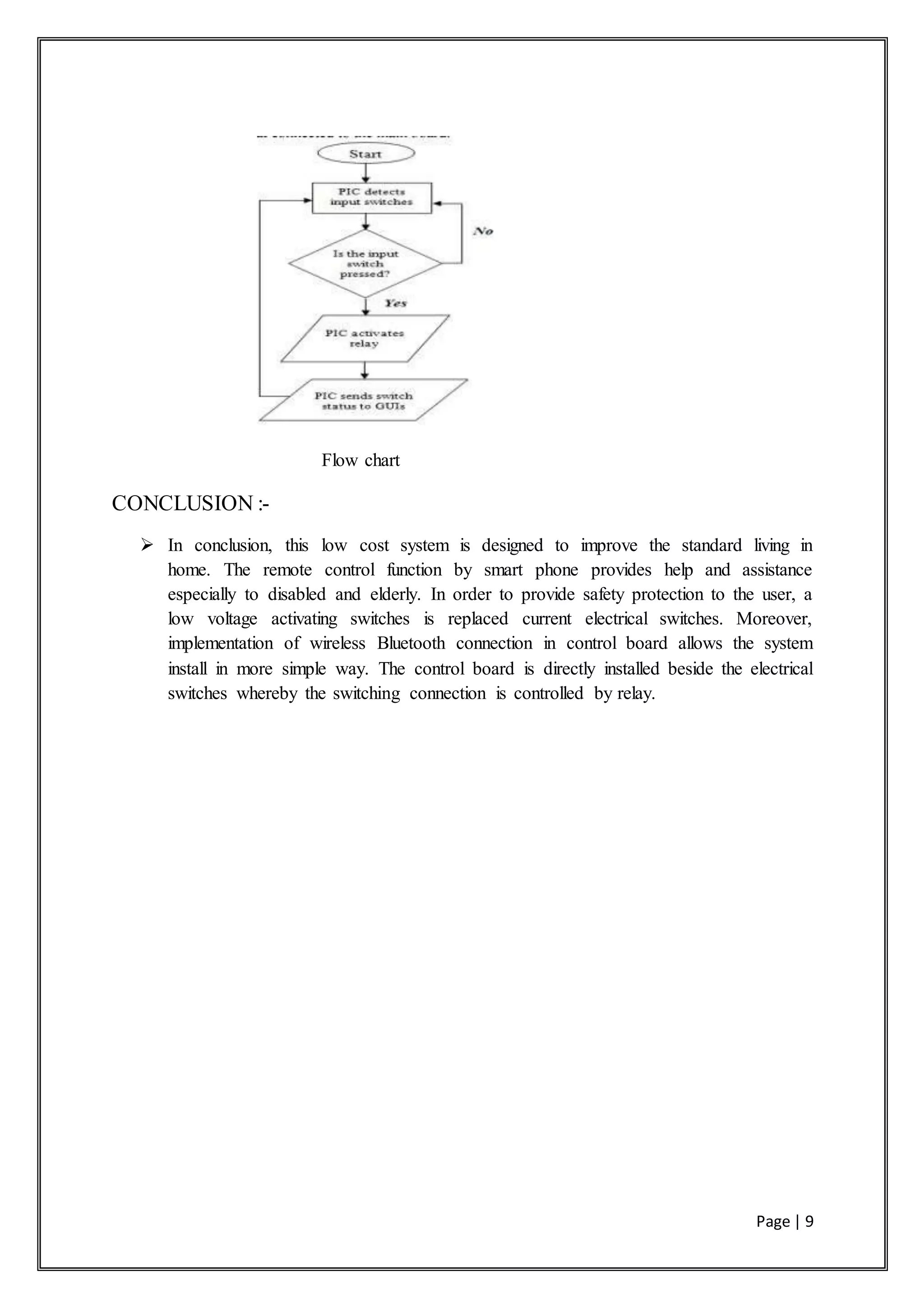 Page | 9
Flow chart
CONCLUSION :-
 In conclusion, this low cost system is designed to improve the standard living in
home. The remote control function by smart phone provides help and assistance
especially to disabled and elderly. In order to provide safety protection to the user, a
low voltage activating switches is replaced current electrical switches. Moreover,
implementation of wireless Bluetooth connection in control board allows the system
install in more simple way. The control board is directly installed beside the electrical
switches whereby the switching connection is controlled by relay.
 