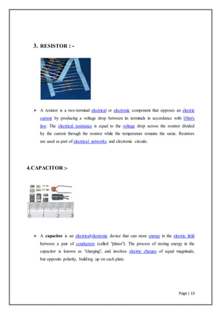 Page | 13
3. RESISTOR : -
 A resistor is a two-terminal electrical or electronic component that opposes an electric
current by producing a voltage drop between its terminals in accordance with Ohm's
law: The electrical resistance is equal to the voltage drop across the resistor divided
by the current through the resistor while the temperature remains the same. Resistors
are used as part of electrical networks and electronic circuits.
4.CAPACITOR :-
 A capacitor is an electrical/electronic device that can store energy in the electric field
between a pair of conductors (called "plates"). The process of storing energy in the
capacitor is known as "charging", and involves electric charges of equal magnitude,
but opposite polarity, building up on each plate.
 