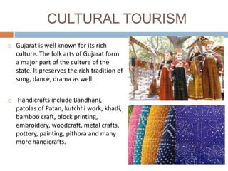 CULTURAL TOURISM
 Gujarat is well known for its rich
culture. The folk arts of Gujarat form
a major part of the culture of the
state. It preserves the rich tradition of
song, dance, drama as well.
 Handicrafts include Bandhani,
patolas of Patan, kutchhi work, khadi,
bamboo craft, block printing,
embroidery, woodcraft, metal crafts,
pottery, painting, pithora and many
more handicrafts.
 