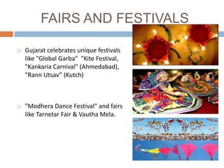 FAIRS AND FESTIVALS
 Gujarat celebrates unique festivals
like "Global Garba" "Kite Festival,
"Kankaria Carnival" (Ahmedabad),
"Rann Utsav” (Kutch)
 "Modhera Dance Festival" and fairs
like Tarnetar Fair & Vautha Mela.
 