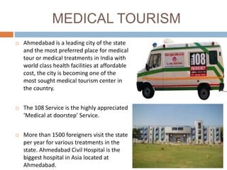 MEDICAL TOURISM
 Ahmedabad is a leading city of the state
and the most preferred place for medical
tour or medical treatments in India with
world class health facilities at affordable
cost, the city is becoming one of the
most sought medical tourism center in
the country.
 The 108 Service is the highly appreciated
‘Medical at doorstep’ Service.
 More than 1500 foreigners visit the state
per year for various treatments in the
state. Ahmedabad Civil Hospital is the
biggest hospital in Asia located at
Ahmedabad.
 