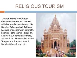 RELIGIOUS TOURISM
Gujarat- Home to multitude
devotional centres and temples
with Famous Regious Centers like
Dwarka, Dakor, Ambaji, Palitana,
Mahudi, Shankheshwar, Somnath,
Shamlaji, Bahucharaji, Pavagadh,
Kabirvad, Sun Temple Modhera,
Akshardham , Jain temples, Hindu
Temples and Sudama mandir
Buddhist Cave Groups etc.
 