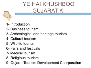 YE HAI KHUSHBOO
GUJARAT KI
1- Introduction
2- Business tourism
3- Archeological and heritage tourism
4- Cultural tourism
5- Wildlife tourism
6- Fairs and festivals
7- Medical tourism
8- Religious tourism
9- Gujarat Tourism Development Coorporation
 
