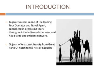 INTRODUCTION
 Gujarat Tourism is one of the leading
Tour Operator and Travel Agent,
specialized in organizing tours
throughout the Indian subcontinent and
has a large and efficient network.
 Gujarat offers scenic beauty from Great
Rann Of Kutch to the hills of Saputara
 
