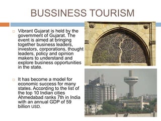 BUSSINESS TOURISM
 Vibrant Gujarat is held by the
government of Gujarat. The
event is aimed at bringing
together business leaders,
investors, corporations, thought
leaders, policy and opinion
makers to understand and
explore business opportunities
in the state.
 It has become a model for
economic success for many
states. According to the list of
the top 10 Indian cities
Ahmedabad ranks 7th in India
with an annual GDP of 59
billion USD.
 
