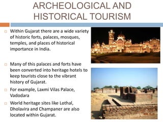 ARCHEOLOGICAL AND
HISTORICAL TOURISM
 Within Gujarat there are a wide variety
of historic forts, palaces, mosques,
temples, and places of historical
importance in India.
 Many of this palaces and forts have
been converted into heritage hotels to
keep tourists close to the vibrant
history of Gujarat.
 For example, Laxmi Vilas Palace,
Vadodara
 World heritage sites like Lothal,
Dholavira and Champaner are also
located within Gujarat.
 