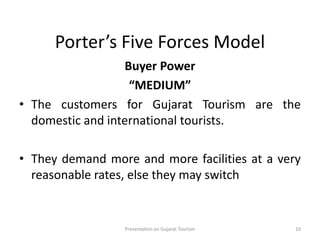 Porter’s Five Forces Model
Buyer Power
“MEDIUM”
• The customers for Gujarat Tourism are the
domestic and international tourists.
• They demand more and more facilities at a very
reasonable rates, else they may switch
Presentation on Gujarat Tourism 10
 