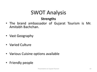 SWOT Analysis
Strengths
• The brand ambassador of Gujarat Tourism is Mr.
Amitabh Bachchan.
• Vast Geography
• Varied Culture
• Various Cuisine options available
• Friendly people
Presentation on Gujarat Tourism 13
 