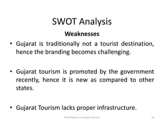 SWOT Analysis
Weaknesses
• Gujarat is traditionally not a tourist destination,
hence the branding becomes challenging.
• Gujarat tourism is promoted by the government
recently, hence it is new as compared to other
states.
• Gujarat Tourism lacks proper infrastructure.
Presentation on Gujarat Tourism 14
 
