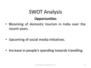 SWOT Analysis
Opportunities
• Blooming of domestic tourism in India over the
recent years.
• Upcoming of social media initiatives.
• Increase in people’s spending towards travelling.
Presentation on Gujarat Tourism 15
 