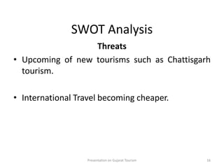 SWOT Analysis
Threats
• Upcoming of new tourisms such as Chattisgarh
tourism.
• International Travel becoming cheaper.
Presentation on Gujarat Tourism 16
 