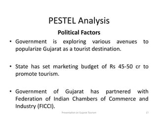 PESTEL Analysis
Political Factors
• Government is exploring various avenues to
popularize Gujarat as a tourist destination.
• State has set marketing budget of Rs 45-50 cr to
promote tourism.
• Government of Gujarat has partnered with
Federation of Indian Chambers of Commerce and
Industry (FICCI).
Presentation on Gujarat Tourism 17
 