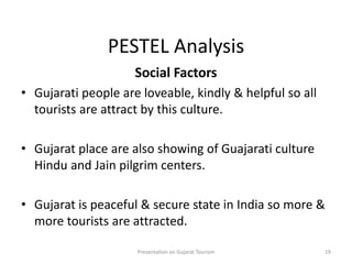 PESTEL Analysis
Social Factors
• Gujarati people are loveable, kindly & helpful so all
tourists are attract by this culture.
• Gujarat place are also showing of Guajarati culture
Hindu and Jain pilgrim centers.
• Gujarat is peaceful & secure state in India so more &
more tourists are attracted.
Presentation on Gujarat Tourism 19
 