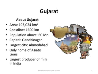 Gujarat
About Gujarat
• Area: 196,024 km2
• Coastline: 1600 km
• Population above: 60 Mn
• Capital: Gandhinagar
• Largest city: Ahmedabad
• Only home of Asiatic
Lions
• Largest producer of milk
in India
Presentation on Gujarat Tourism 2
 