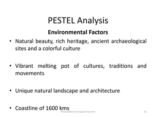 PESTEL Analysis
Environmental Factors
• Natural beauty, rich heritage, ancient archaeological
sites and a colorful culture
• Vibrant melting pot of cultures, traditions and
movements
• Unique natural landscape and architecture
• Coastline of 1600 kmsPresentation on Gujarat Tourism 21
 