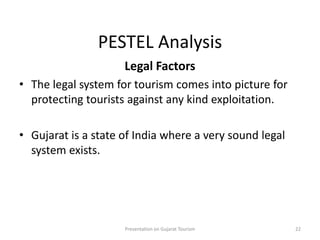 PESTEL Analysis
Legal Factors
• The legal system for tourism comes into picture for
protecting tourists against any kind exploitation.
• Gujarat is a state of India where a very sound legal
system exists.
Presentation on Gujarat Tourism 22
 