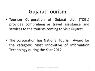 Gujarat Tourism
• Tourism Corporation of Gujarat Ltd. (TCGL)
provides comprehensive travel assistance and
services to the tourists coming to visit Gujarat.
• The corporation has National Tourism Award for
the category: Most Innovative of Information
Technology during the Year 2012.
Presentation on Gujarat Tourism 4
 