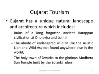 Gujarat Tourism
• Gujarat has a unique natural landscape
and architecture which includes:
– Ruins of a long forgotten ancient Harappan
civilization at Dholavira and Lothal
– The abode of endangered wildlife like the Asiatic
Lion and Wild Ass not found anywhere else in the
world;
– The holy town of Dwarka to the glorious Modhera
Sun Temple built by the Solanki rulers.
Presentation on Gujarat Tourism 5
 