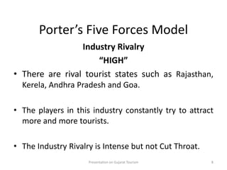 Porter’s Five Forces Model
Industry Rivalry
“HIGH”
• There are rival tourist states such as Rajasthan,
Kerela, Andhra Pradesh and Goa.
• The players in this industry constantly try to attract
more and more tourists.
• The Industry Rivalry is Intense but not Cut Throat.
Presentation on Gujarat Tourism 8
 