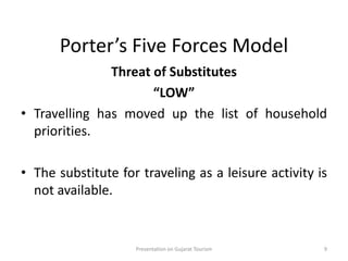 Porter’s Five Forces Model
Threat of Substitutes
“LOW”
• Travelling has moved up the list of household
priorities.
• The substitute for traveling as a leisure activity is
not available.
Presentation on Gujarat Tourism 9
 