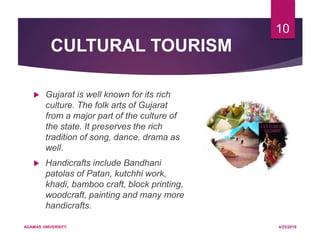 CULTURAL TOURISM
 Gujarat is well known for its rich
culture. The folk arts of Gujarat
from a major part of the culture of
the state. It preserves the rich
tradition of song, dance, drama as
well.
 Handicrafts include Bandhani
patolas of Patan, kutchhi work,
khadi, bamboo craft, block printing,
woodcraft, painting and many more
handicrafts.
4/25/2019ADAMAS UNIVERSITY
10
 