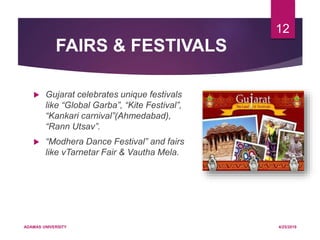FAIRS & FESTIVALS
 Gujarat celebrates unique festivals
like “Global Garba”, “Kite Festival”,
“Kankari carnival”(Ahmedabad),
“Rann Utsav”.
 “Modhera Dance Festival” and fairs
like vTarnetar Fair & Vautha Mela.
4/25/2019ADAMAS UNIVERSITY
12
 