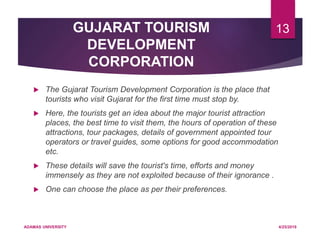 GUJARAT TOURISM
DEVELOPMENT
CORPORATION
 The Gujarat Tourism Development Corporation is the place that
tourists who visit Gujarat for the first time must stop by.
 Here, the tourists get an idea about the major tourist attraction
places, the best time to visit them, the hours of operation of these
attractions, tour packages, details of government appointed tour
operators or travel guides, some options for good accommodation
etc.
 These details will save the tourist's time, efforts and money
immensely as they are not exploited because of their ignorance .
 One can choose the place as per their preferences.
4/25/2019ADAMAS UNIVERSITY
13
 