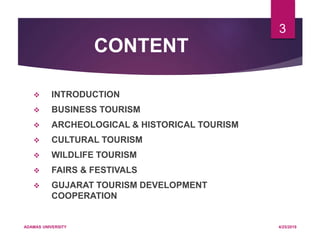 CONTENT
 INTRODUCTION
 BUSINESS TOURISM
 ARCHEOLOGICAL & HISTORICAL TOURISM
 CULTURAL TOURISM
 WILDLIFE TOURISM
 FAIRS & FESTIVALS
 GUJARAT TOURISM DEVELOPMENT
COOPERATION
4/25/2019ADAMAS UNIVERSITY
3
 
