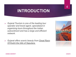INTRODUCTION
 Gujarat Tourism is one of the leading tour
operator and travel agent, specialized in
organizing tours throughout the Indian
subcontinent and has a large and efficient
network.
 Gujarat offers scenic beauty from Great Rann
Of Kutch the hills of Saputara.
4/25/2019ADAMAS UNIVERSITY
4
 