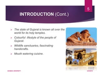 INTRODUCTION (Cont.)
 The state of Gujarat is known all over the
world for its holy temples.
 Colourful lifestyle of the people of
Gujarat.
 Wildlife sanctuaries, fascinating
handicrafts.
 Mouth watering cuisine.
4/25/2019ADAMAS UNIVERSITY
5
 