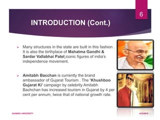 INTRODUCTION (Cont.)
 Many structures in the state are built in this fashion .
It is also the birthplace of Mahatma Gandhi &
Sardar Vallabhai Patel iconic figures of india’s
independence movement.
 Amitabh Bacchan is currently the brand
ambassador of Gujarat Tourism . The ‘Khushboo
Gujarat Ki’ campaign by celebrity Amitabh
Bachchan has increased tourism in Gujarat by 4 per
cent per annum, twice that of national growth rate.
4/25/2019ADAMAS UNIVERSITY
6
 