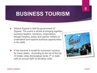 BUSINESS TOURISM
 Vibrant Gujarat is held by government of
Gujarat. The event is aimed at bringing together
business leaders, investors, corporations,
thought leaders, policy and opinion makers to
understand and explore business opportunities
in the state.
 It has become a model for economic success
for many states . According to the list of the top
10 Indian cities Ahmedabad ranks 7th in India
with an annual GDP of 59 billion USD.
4/25/2019ADAMAS UNIVERSITY
8
 