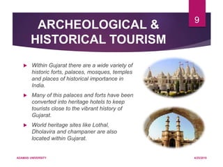 ARCHEOLOGICAL &
HISTORICAL TOURISM
 Within Gujarat there are a wide variety of
historic forts, palaces, mosques, temples
and places of historical importance in
India.
 Many of this palaces and forts have been
converted into heritage hotels to keep
tourists close to the vibrant history of
Gujarat.
 World heritage sites like Lothal,
Dholavira and champaner are also
located within Gujarat.
4/25/2019ADAMAS UNIVERSITY
9
 