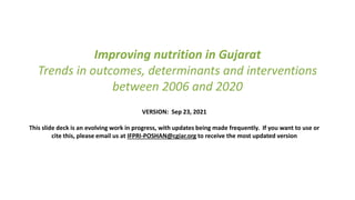 Improving nutrition in Gujarat
Trends in outcomes, determinants and interventions
between 2006 and 2020
VERSION: Sep 23, 2021
This slide deck is an evolving work in progress, with updates being made frequently. If you want to use or
cite this, please email us at IFPRI-POSHAN@cgiar.org to receive the most updated version
 