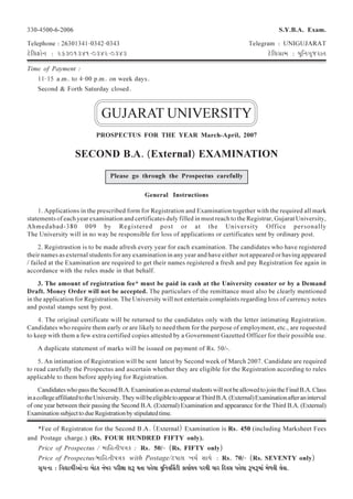 SYBA 1
330-4500-6-2006 S.Y.B.A. Exam.
Telephone : 26301341-0342-0343 Telegram : UNIGUJARAT
`àòÊ±É£íÉà{É : 26301341-0342-0343 `àòÊ±ÉOÉÉ©É : «ÉÖÊ{ÉNÉÖWð­÷ÉlÉ
Time of Payment :
11-15 a.m. to 4-00 p.m. on week days.
Second & Forth Saturday closed.
GUJARAT UNIVERSITY
PROSPECTUS FOR THE YEAR March-April, 2007
SECOND B.A. (External) EXAMINATION
Please go through the Prospectus carefully
General Instructions
1. Applications in the prescribed form for Registration and Examination together with the required all mark
statements of each year examination and certificates duly filled in must reach to the Registrar, Gujarat University,
Ahmedabad-380 009 by Registered post or at the University Office personally
The University will in no way be responsible for loss of applications or certificates sent by ordinary post.
2. Registrastion is to be made afresh every year for each examination. The candidates who have registered
their names as external students for any examination in any year and have either not appeared or having appeared
/ failed at the Examination are required to get their names registered a fresh and pay Registration fee again in
accordance with the rules made in that behalf.
3. The amount of registration fee* must be paid in cash at the University counter or by a Demand
Draft. Money Order will not be accepted. The particulars of the remittance must also be clearly mentioned
in the application for Registration. The University will not entertain complaints regarding loss of currency notes
and postal stamps sent by post.
4. The original certificate will be returned to the candidates only with the letter intimating Registration.
Candidates who require them early or are likely to need them for the purpose of employment, etc., are requested
to keep with them a few extra certified copies attested by a Government Gazetted Officer for their possible use.
A duplicate statement of marks will be issued on payment of Rs. 50/-.
5. An intimation of Registration will be sent latest by Second week of March 2007. Candidate are required
to read carefully the Prospectus and ascertain whether they are eligible for the Registration according to rules
applicable to them before applying for Registration.
CandidateswhopasstheSecondB.A.ExaminationasexternalstudentswillnotbeallowedtojointheFinalB.A.Class
inacollegeaffiliatedtotheUniversity.TheywillbeeligibletoappearatThirdB.A.(External)Examinationafteraninterval
of one year between their passing the Second B.A. (External) Examination and appearance for the Third B.A. (External)
ExaminationsubjecttodueRegistrationbystipulatedtime.
*Fee of Registraton for the Second B.A. (External) Examination is Rs. 450 (including Marksheet Fees
and Postage charge.) (Rs. FOUR HUNDRED FIFTY only).
Price of Prospectus / ©ÉÉÊ¾úlÉÒ~ÉmÉHí : Rs. 50/- (Rs. FIFTY only)
Price of Prospectus/©ÉÉÊ¾úlÉÒ~ÉmÉHí with Postage/`ò~ÉÉ±É LÉSÉÇ »ÉÉoÉà : Rs. 70/- (Rs. SEVENTY only)
»ÉÚSÉ{ÉÉ : Ê´ÉvÉoÉÔ+Éà{ÉÉ ¥ÉàcHí {ÉÅ¥É­÷ ~É­÷ÒKÉÉ ¶É°÷ oÉlÉÉ ~É¾àú±ÉÉ «ÉÖÊ{É´ÉÌ»É`òÒ HíÉ«ÉÉÇ±É«É ~É­÷oÉÒ SÉÉ­÷ Êqö´É»É ~É¾àú±ÉÉ °÷¥É°÷©ÉÉÅ ©Éà³´ÉÒ ±Éà´ÉÉ.
 