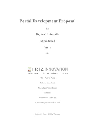 Portal Development Proposal<br />For<br />Gujarat University<br />Ahmadabad<br />India <br />By<br />center4412615<br /> I n n o v a t i  v e        E d u c a t i o n       S o l u t i o n       P r o v i d e r<br />407 – Aditya Plaza   <br />Jodhpur Gam Road   <br />Nr.Jodhpur Cross Roads<br />Satellite<br />Ahmedabad – 380015<br />E-mail:info@trizinnovation.com<br />Dated: 29 June – 2010,  Tuesday<br />The proposal, listed below, is for the development of web portal for Gujarat University, Ahmadabad, India. This proposal is prepared after the requirement analysis of current website for Gujarat University at http://www.gujaratuniversity.org.in/web/index.asp<br />Triz Innovation ( triz is a Russian word meaning  “The theory of solving inventor's problemsquot;
 ) is designing innovative solutions for education domain. Core services include:<br />,[object Object]