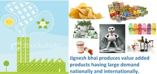 Jignesh bhai produces value added
products having large demand
nationally and internationally.
 