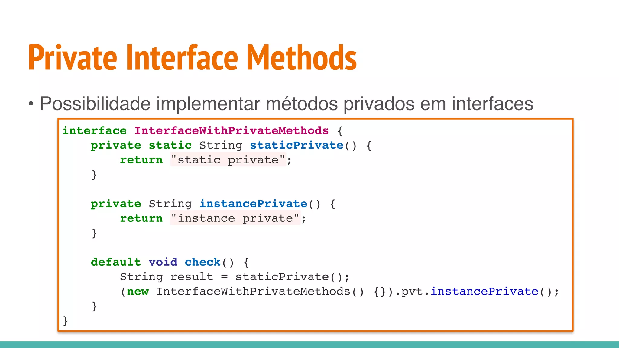Private Interface Methods
• Possibilidade implementar métodos privados em interfaces
interface InterfaceWithPrivateMethods {
private static String staticPrivate() {
return "static private";
}
private String instancePrivate() {
return "instance private";
}
default void check() {
String result = staticPrivate();
(new InterfaceWithPrivateMethods() {}).pvt.instancePrivate();
}
}
 