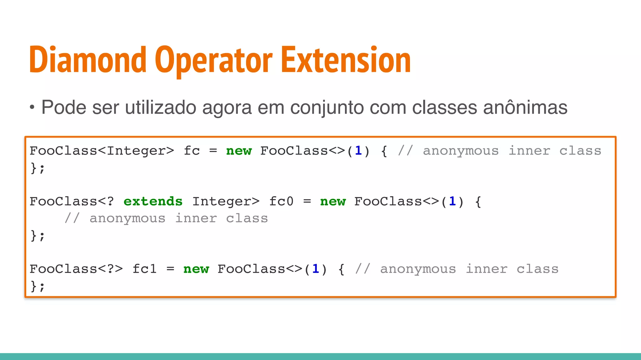 Diamond Operator Extension
• Pode ser utilizado agora em conjunto com classes anônimas
FooClass<Integer> fc = new FooClass<>(1) { // anonymous inner class
};
FooClass<? extends Integer> fc0 = new FooClass<>(1) {
// anonymous inner class
};
FooClass<?> fc1 = new FooClass<>(1) { // anonymous inner class
};
 