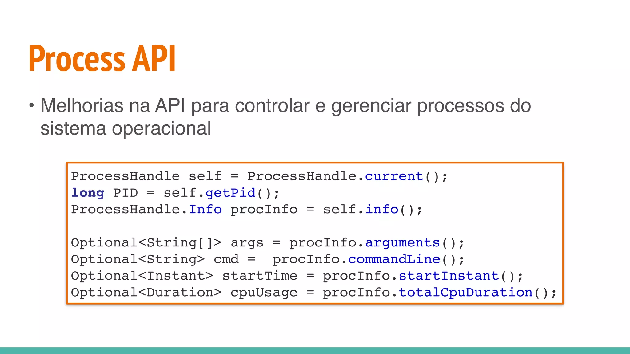 Process API
• Melhorias na API para controlar e gerenciar processos do
sistema operacional
ProcessHandle self = ProcessHandle.current();
long PID = self.getPid();
ProcessHandle.Info procInfo = self.info();
Optional<String[]> args = procInfo.arguments();
Optional<String> cmd = procInfo.commandLine();
Optional<Instant> startTime = procInfo.startInstant();
Optional<Duration> cpuUsage = procInfo.totalCpuDuration();
 