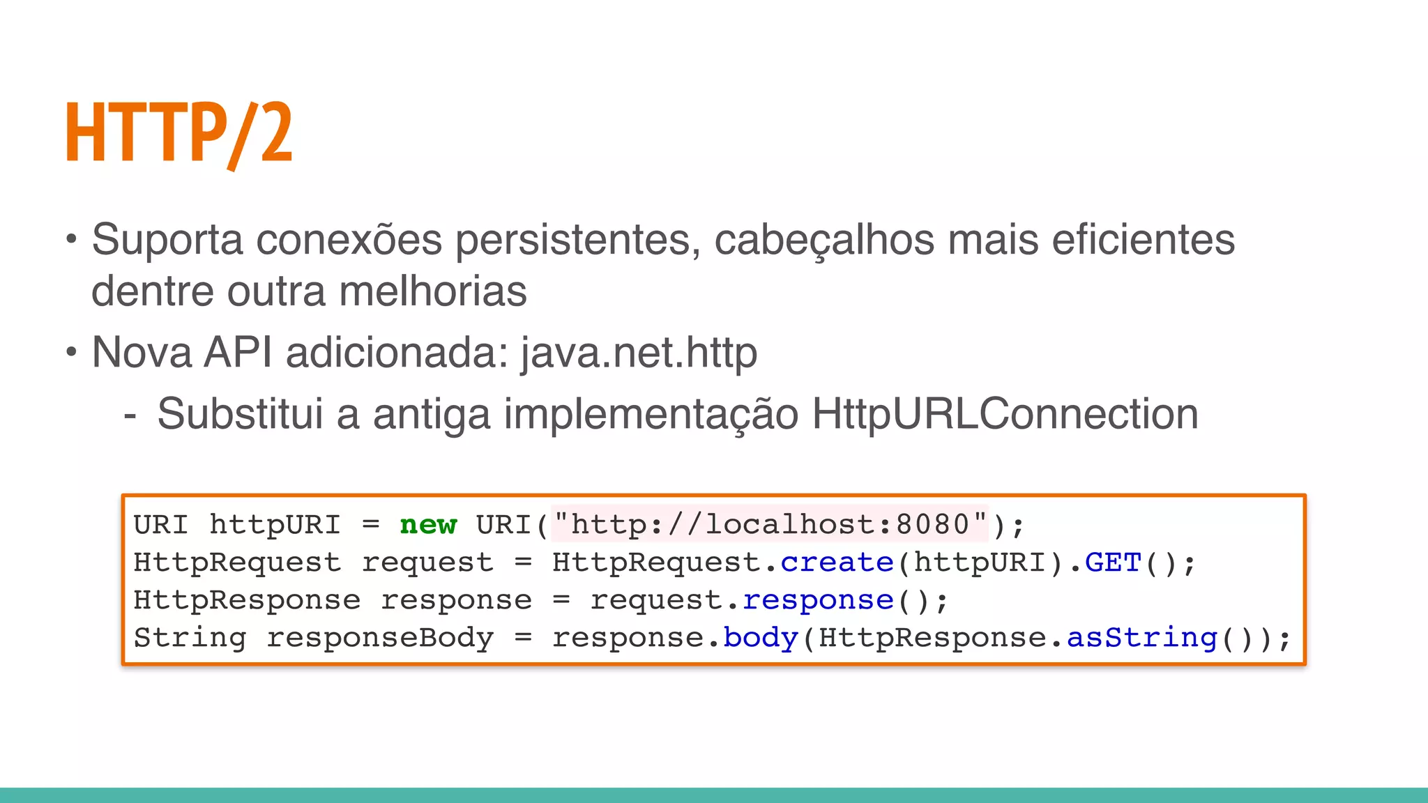 HTTP/2
• Suporta conexões persistentes, cabeçalhos mais eficientes
dentre outra melhorias
• Nova API adicionada: java.net.http
- Substitui a antiga implementação HttpURLConnection
URI httpURI = new URI("http://localhost:8080");
HttpRequest request = HttpRequest.create(httpURI).GET();
HttpResponse response = request.response();
String responseBody = response.body(HttpResponse.asString());
 